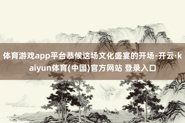 体育游戏app平台恭候这场文化盛宴的开场-开云·kaiyun体育(中国)官方网站 登录入口