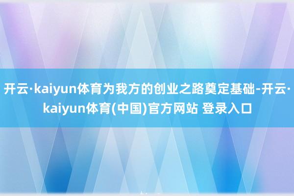 开云·kaiyun体育为我方的创业之路奠定基础-开云·kaiyun体育(中国)官方网站 登录入口