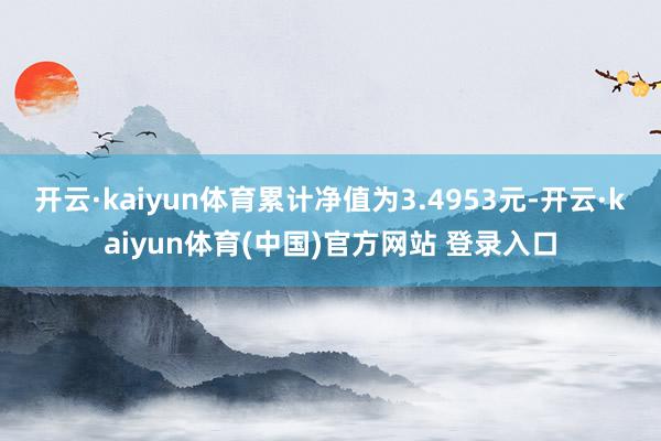 开云·kaiyun体育累计净值为3.4953元-开云·kaiyun体育(中国)官方网站 登录入口