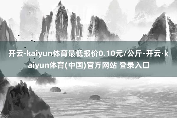 开云·kaiyun体育最低报价0.10元/公斤-开云·kaiyun体育(中国)官方网站 登录入口