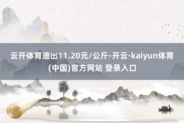 云开体育进出11.20元/公斤-开云·kaiyun体育(中国)官方网站 登录入口
