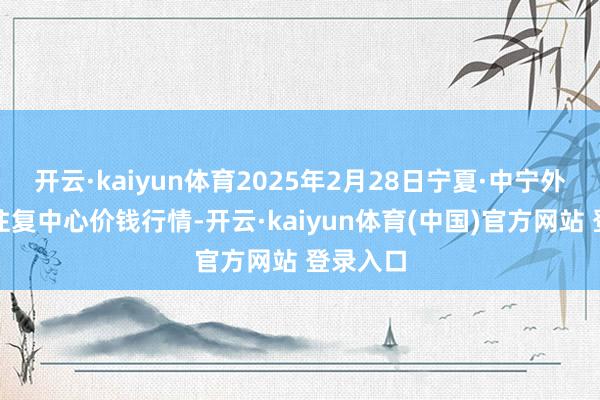 开云·kaiyun体育2025年2月28日宁夏·中宁外洋枸杞往复中心价钱行情-开云·kaiyun体育(中国)官方网站 登录入口