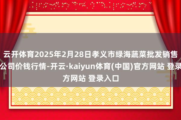 云开体育2025年2月28日孝义市绿海蔬菜批发销售有限公司价钱行情-开云·kaiyun体育(中国)官方网站 登录入口