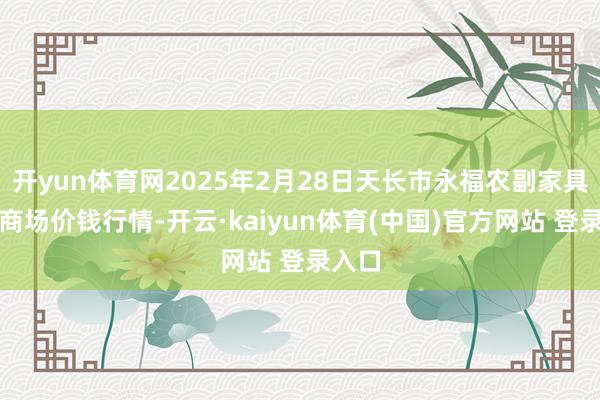开yun体育网2025年2月28日天长市永福农副家具批发商场价钱行情-开云·kaiyun体育(中国)官方网站 登录入口