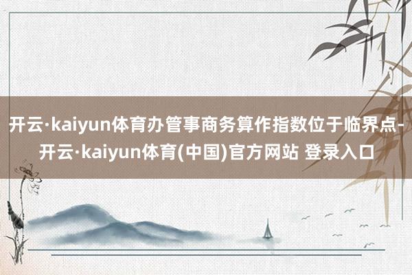 开云·kaiyun体育办管事商务算作指数位于临界点-开云·kaiyun体育(中国)官方网站 登录入口