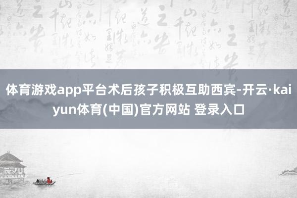 体育游戏app平台术后孩子积极互助西宾-开云·kaiyun体育(中国)官方网站 登录入口
