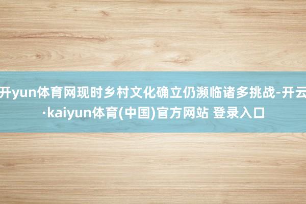 开yun体育网现时乡村文化确立仍濒临诸多挑战-开云·kaiyun体育(中国)官方网站 登录入口