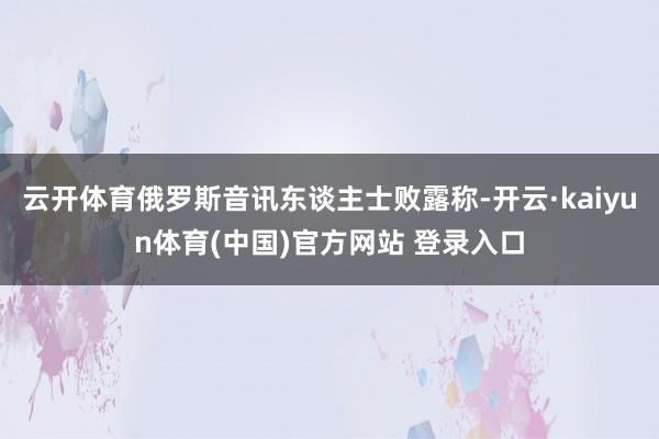 云开体育俄罗斯音讯东谈主士败露称-开云·kaiyun体育(中国)官方网站 登录入口