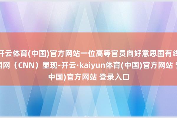 开云体育(中国)官方网站一位高等官员向好意思国有线电视新闻网（CNN）显现-开云·kaiyun体育(中国)官方网站 登录入口