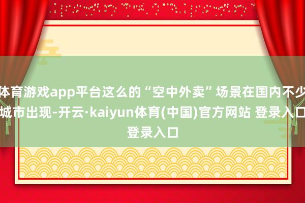 体育游戏app平台这么的“空中外卖”场景在国内不少城市出现-开云·kaiyun体育(中国)官方网站 登录入口