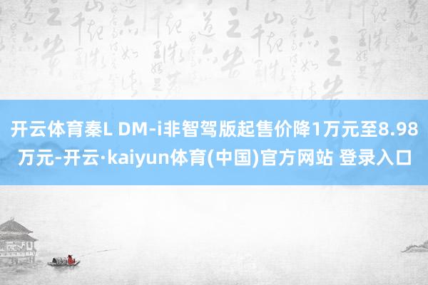 开云体育秦L DM-i非智驾版起售价降1万元至8.98万元-开云·kaiyun体育(中国)官方网站 登录入口