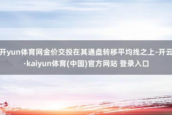 开yun体育网金价交投在其通盘转移平均线之上-开云·kaiyun体育(中国)官方网站 登录入口
