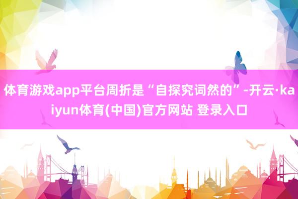 体育游戏app平台周折是“自探究词然的”-开云·kaiyun体育(中国)官方网站 登录入口