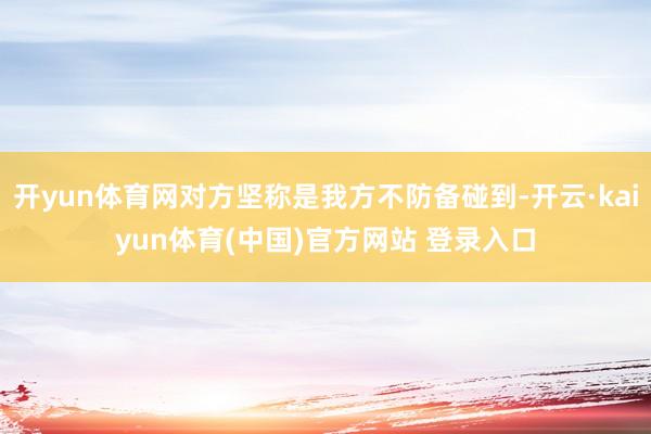 开yun体育网对方坚称是我方不防备碰到-开云·kaiyun体育(中国)官方网站 登录入口