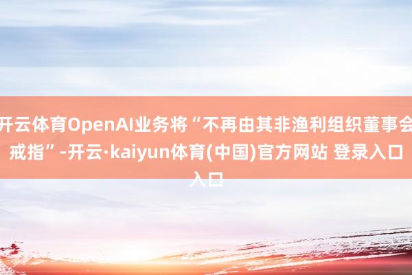 开云体育OpenAI业务将“不再由其非渔利组织董事会戒指”-开云·kaiyun体育(中国)官方网站 登录入口