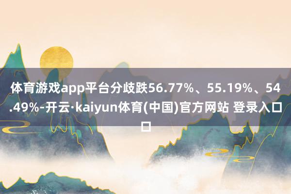 体育游戏app平台分歧跌56.77%、55.19%、54.49%-开云·kaiyun体育(中国)官方网站 登录入口