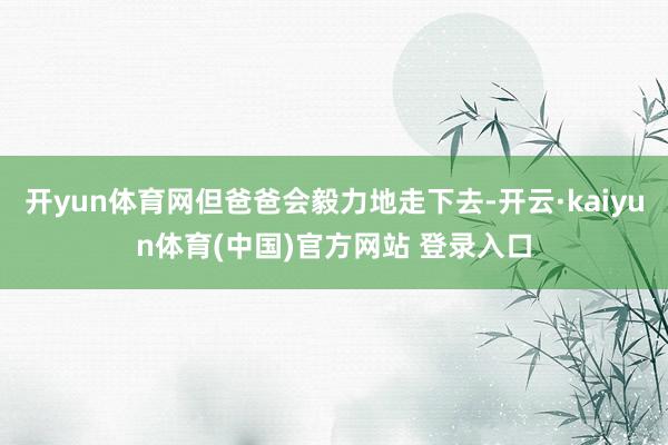 开yun体育网但爸爸会毅力地走下去-开云·kaiyun体育(中国)官方网站 登录入口