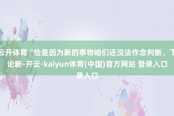 云开体育“恰是因为新的事物咱们还没法作念判断、下论断-开云·kaiyun体育(中国)官方网站 登录入口