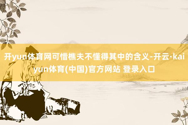 开yun体育网可惜樵夫不懂得其中的含义-开云·kaiyun体育(中国)官方网站 登录入口