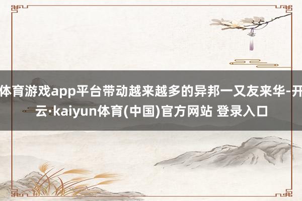 体育游戏app平台带动越来越多的异邦一又友来华-开云·kaiyun体育(中国)官方网站 登录入口