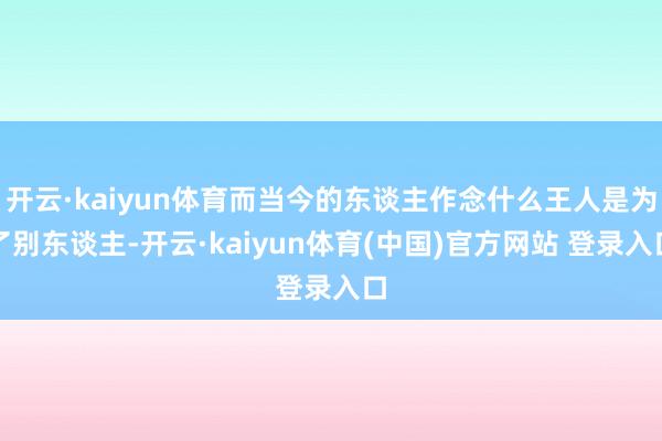 开云·kaiyun体育而当今的东谈主作念什么王人是为了别东谈主-开云·kaiyun体育(中国)官方网站 登录入口