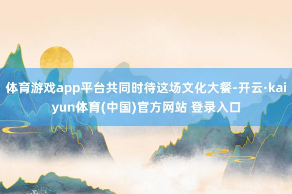 体育游戏app平台共同时待这场文化大餐-开云·kaiyun体育(中国)官方网站 登录入口