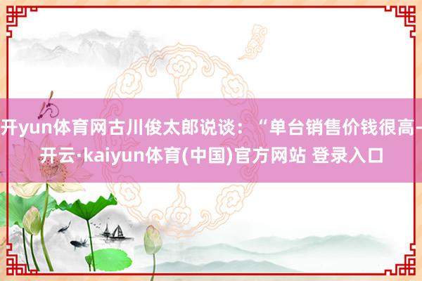 开yun体育网古川俊太郎说谈：“单台销售价钱很高-开云·kaiyun体育(中国)官方网站 登录入口