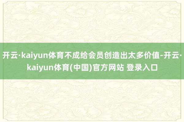 开云·kaiyun体育不成给会员创造出太多价值-开云·kaiyun体育(中国)官方网站 登录入口