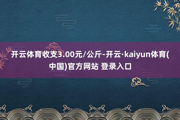 开云体育收支3.00元/公斤-开云·kaiyun体育(中国)官方网站 登录入口