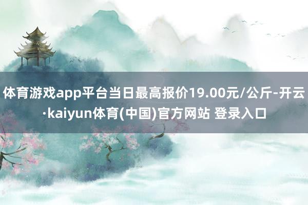 体育游戏app平台当日最高报价19.00元/公斤-开云·kaiyun体育(中国)官方网站 登录入口