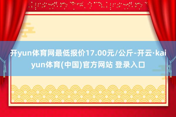 开yun体育网最低报价17.00元/公斤-开云·kaiyun体育(中国)官方网站 登录入口