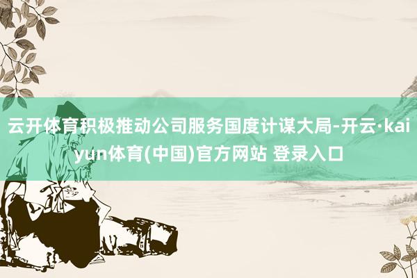 云开体育积极推动公司服务国度计谋大局-开云·kaiyun体育(中国)官方网站 登录入口