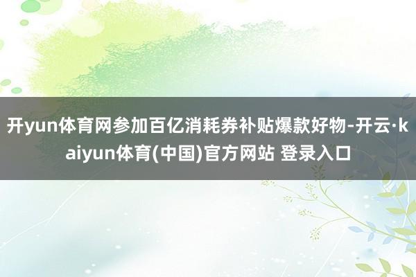 开yun体育网参加百亿消耗券补贴爆款好物-开云·kaiyun体育(中国)官方网站 登录入口