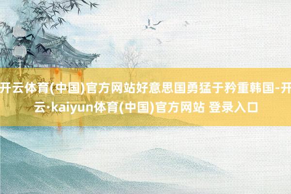 开云体育(中国)官方网站好意思国勇猛于矜重韩国-开云·kaiyun体育(中国)官方网站 登录入口