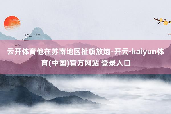 云开体育他在苏南地区扯旗放炮-开云·kaiyun体育(中国)官方网站 登录入口