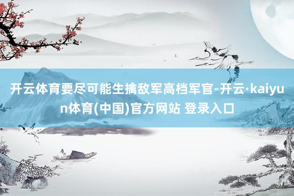 开云体育要尽可能生擒敌军高档军官-开云·kaiyun体育(中国)官方网站 登录入口