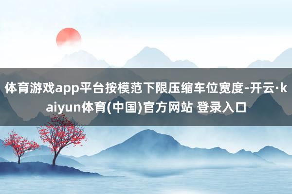 体育游戏app平台按模范下限压缩车位宽度-开云·kaiyun体育(中国)官方网站 登录入口
