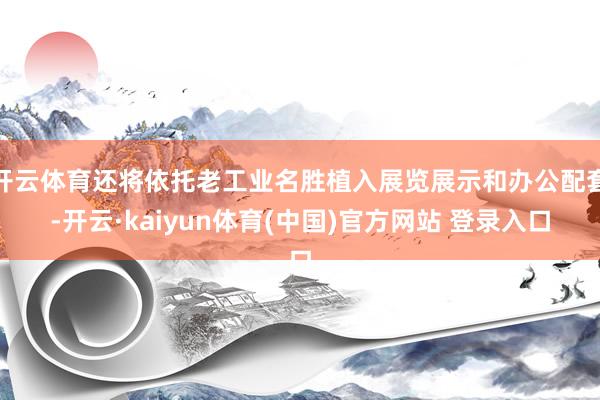 开云体育还将依托老工业名胜植入展览展示和办公配套-开云·kaiyun体育(中国)官方网站 登录入口