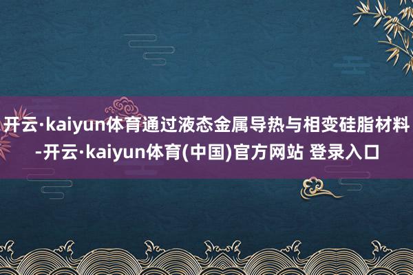 开云·kaiyun体育通过液态金属导热与相变硅脂材料-开云·kaiyun体育(中国)官方网站 登录入口