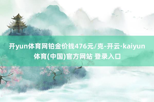 开yun体育网铂金价钱476元/克-开云·kaiyun体育(中国)官方网站 登录入口