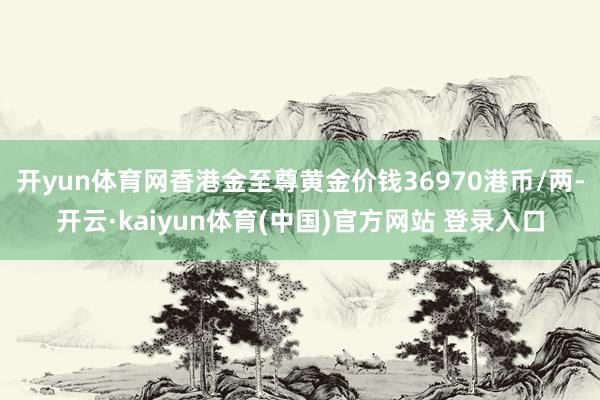 开yun体育网香港金至尊黄金价钱36970港币/两-开云·kaiyun体育(中国)官方网站 登录入口