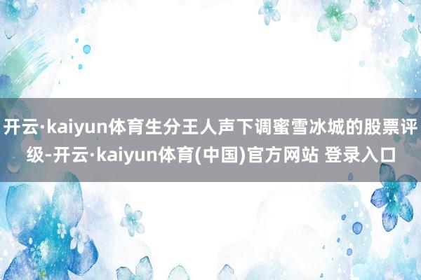 开云·kaiyun体育生分王人声下调蜜雪冰城的股票评级-开云·kaiyun体育(中国)官方网站 登录入口