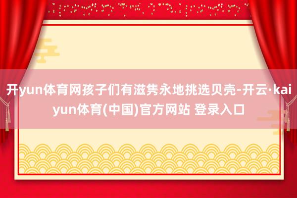 开yun体育网孩子们有滋隽永地挑选贝壳-开云·kaiyun体育(中国)官方网站 登录入口