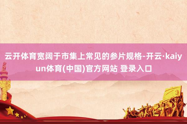 云开体育宽阔于市集上常见的参片规格-开云·kaiyun体育(中国)官方网站 登录入口