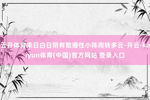 云开体育来日白日阴有散播性小阵雨转多云-开云·kaiyun体育(中国)官方网站 登录入口