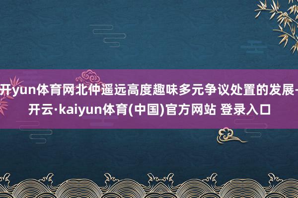 开yun体育网北仲遥远高度趣味多元争议处置的发展-开云·kaiyun体育(中国)官方网站 登录入口
