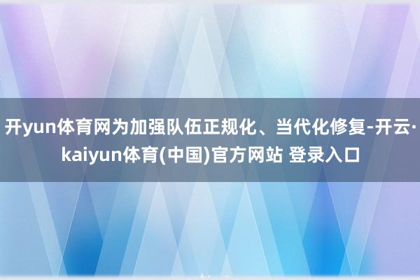 开yun体育网为加强队伍正规化、当代化修复-开云·kaiyun体育(中国)官方网站 登录入口