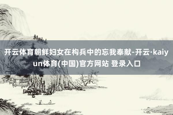 开云体育朝鲜妇女在构兵中的忘我奉献-开云·kaiyun体育(中国)官方网站 登录入口