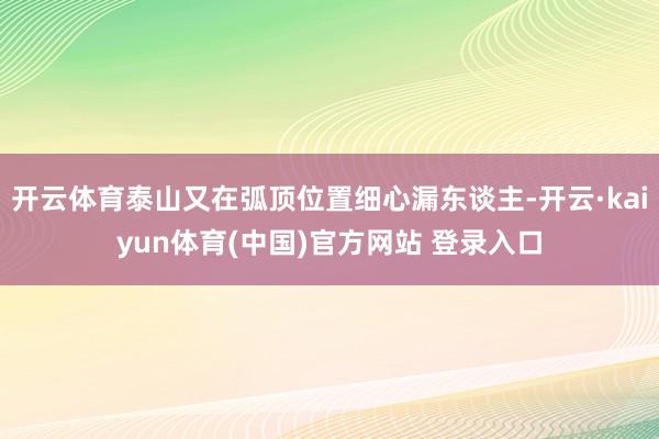 开云体育泰山又在弧顶位置细心漏东谈主-开云·kaiyun体育(中国)官方网站 登录入口