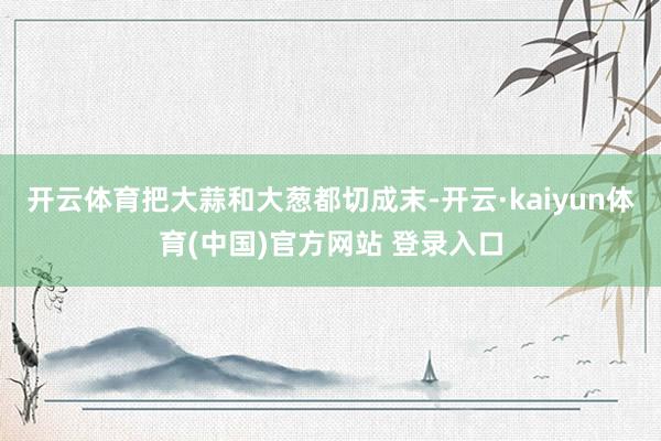 开云体育把大蒜和大葱都切成末-开云·kaiyun体育(中国)官方网站 登录入口